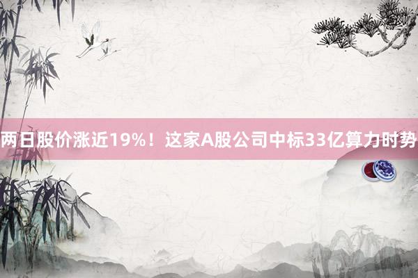 两日股价涨近19%！这家A股公司中标33亿算力时势