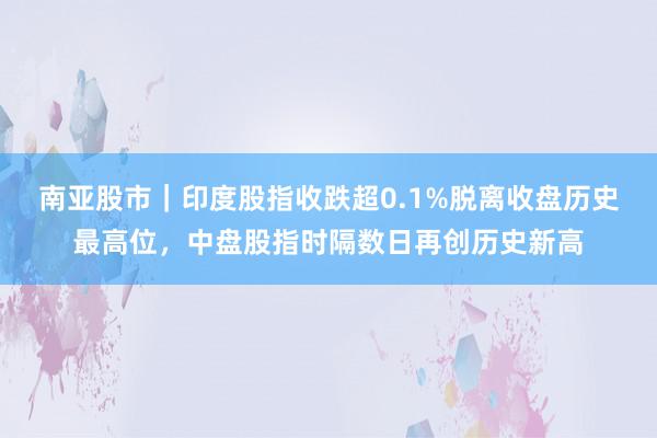 南亚股市｜印度股指收跌超0.1%脱离收盘历史最高位，中盘股指时隔数日再创历史新高