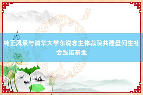 纯正风景与清华大学东说念主体裁院共建盘问生社会践诺基地