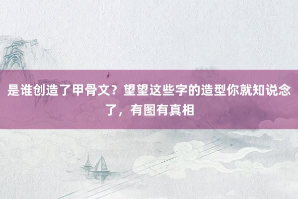 是谁创造了甲骨文？望望这些字的造型你就知说念了，有图有真相