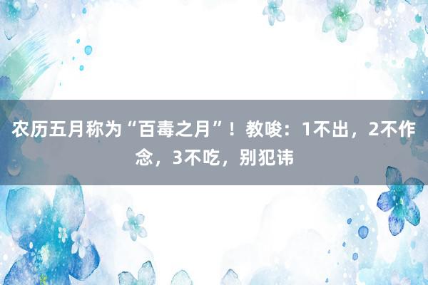 农历五月称为“百毒之月”！教唆：1不出，2不作念，3不吃，别犯讳