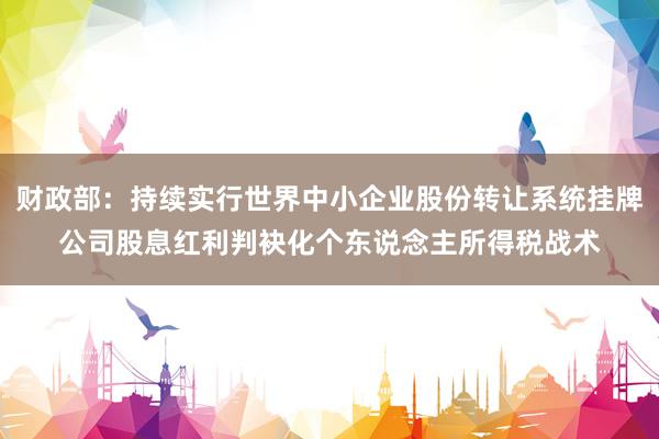 财政部：持续实行世界中小企业股份转让系统挂牌公司股息红利判袂化个东说念主所得税战术