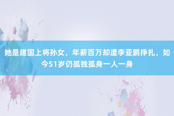 她是建国上将孙女，年薪百万却遭李亚鹏挣扎，如今51岁仍孤独孤身一人一身