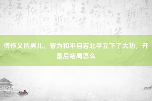 傅作义的男儿，曾为和平自若北平立下了大功，开国后结局怎么