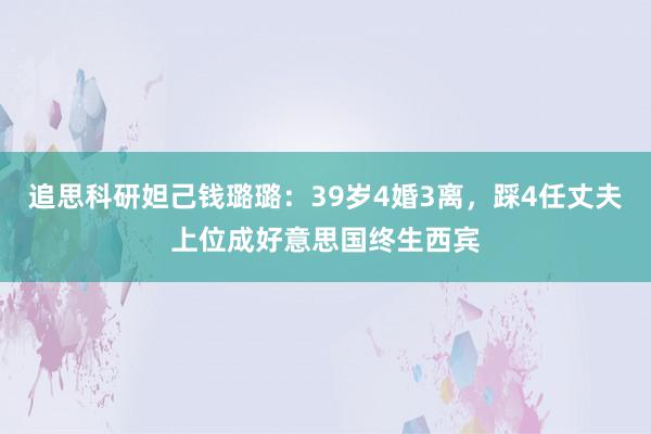 追思科研妲己钱璐璐：39岁4婚3离，踩4任丈夫上位成好意思国终生西宾