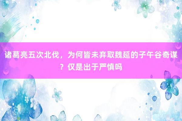 诸葛亮五次北伐，为何皆未弃取魏延的子午谷奇谋？仅是出于严慎吗