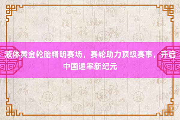 液体黄金轮胎精明赛场，赛轮助力顶级赛事，开启中国速率新纪元