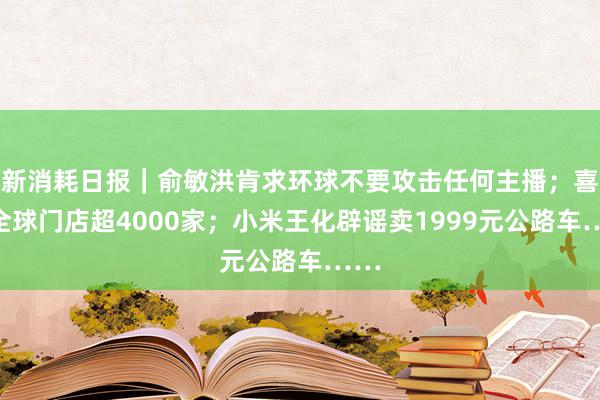 新消耗日报｜俞敏洪肯求环球不要攻击任何主播；喜茶全球门店超4000家；小米王化辟谣卖1999元公路车……