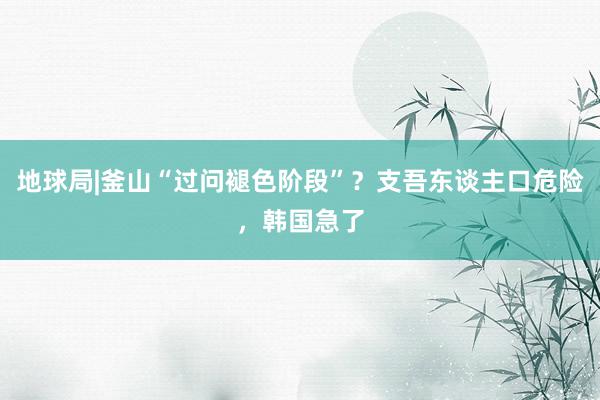 地球局|釜山“过问褪色阶段”？支吾东谈主口危险，韩国急了