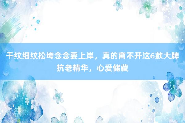 干纹细纹松垮念念要上岸，真的离不开这6款大牌抗老精华，心爱储藏