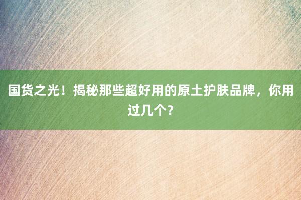 国货之光！揭秘那些超好用的原土护肤品牌，你用过几个？