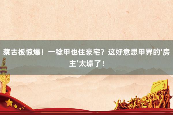 蔡古板惊爆！一稔甲也住豪宅？这好意思甲界的‘房主’太壕了！