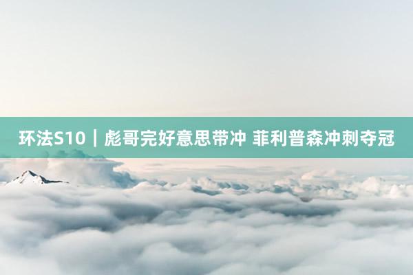 环法S10｜彪哥完好意思带冲 菲利普森冲刺夺冠