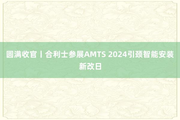 圆满收官丨合利士参展AMTS 2024引颈智能安装新改日