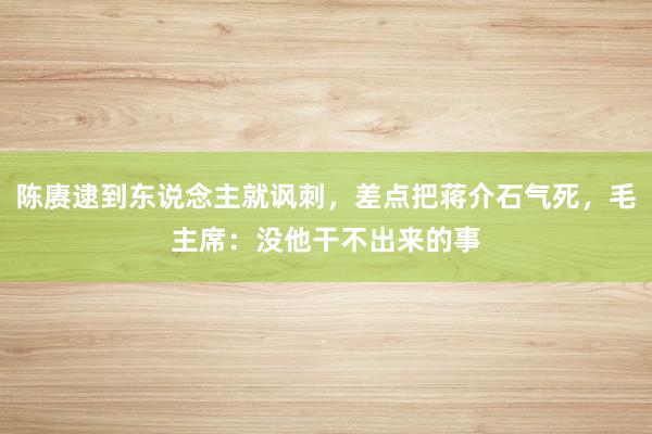 陈赓逮到东说念主就讽刺，差点把蒋介石气死，毛主席：没他干不出来的事