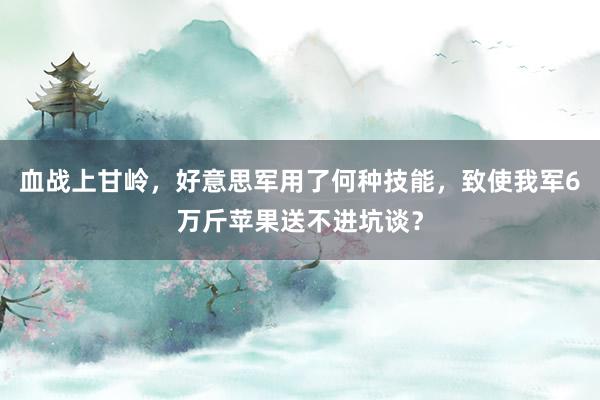 血战上甘岭，好意思军用了何种技能，致使我军6万斤苹果送不进坑谈？