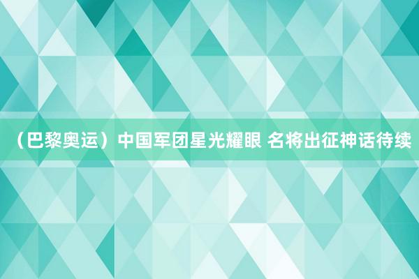 （巴黎奥运）中国军团星光耀眼 名将出征神话待续