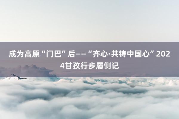 成为高原“门巴”后——“齐心·共铸中国心”2024甘孜行步履侧记