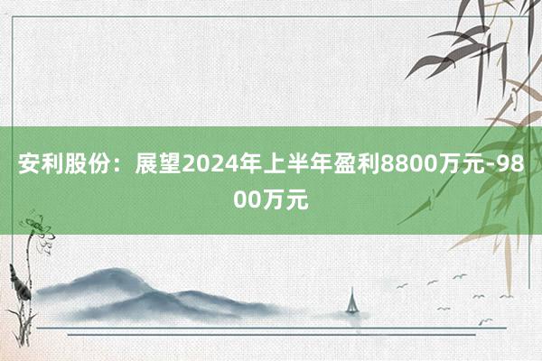 安利股份：展望2024年上半年盈利8800万元-9800万元