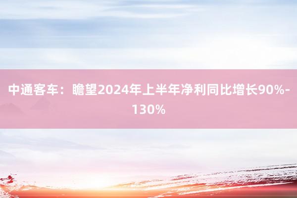 中通客车：瞻望2024年上半年净利同比增长90%-130%