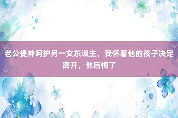 老公提神呵护另一女东谈主，我怀着他的孩子决定离开，他后悔了