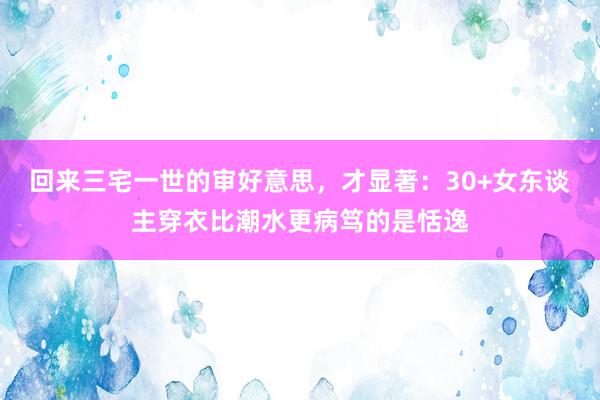 回来三宅一世的审好意思，才显著：30+女东谈主穿衣比潮水更病笃的是恬逸