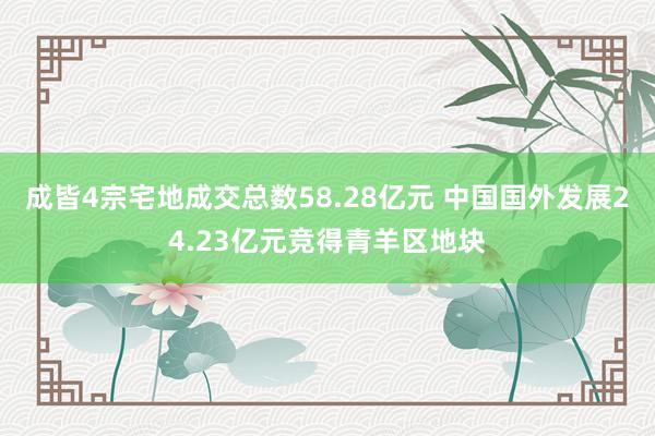 成皆4宗宅地成交总数58.28亿元 中国国外发展24.23亿元竞得青羊区地块