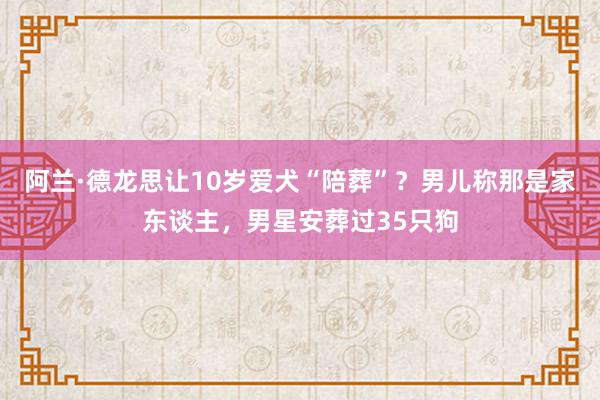 阿兰·德龙思让10岁爱犬“陪葬”？男儿称那是家东谈主，男星安葬过35只狗