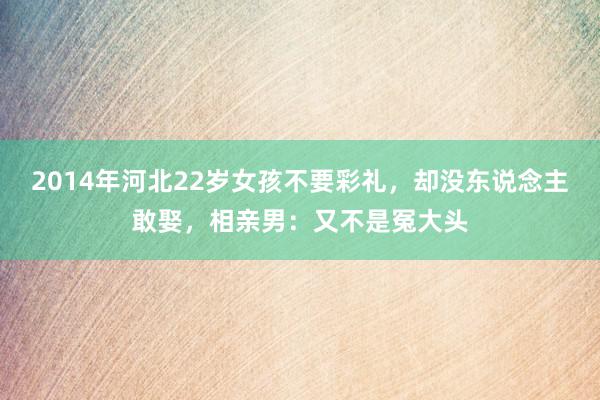 2014年河北22岁女孩不要彩礼，却没东说念主敢娶，相亲男：又不是冤大头