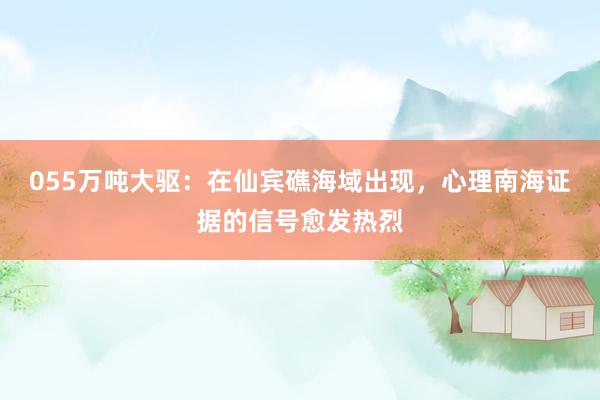 055万吨大驱：在仙宾礁海域出现，心理南海证据的信号愈发热烈