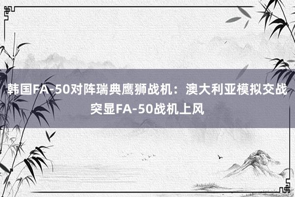 韩国FA-50对阵瑞典鹰狮战机：澳大利亚模拟交战突显FA-50战机上风