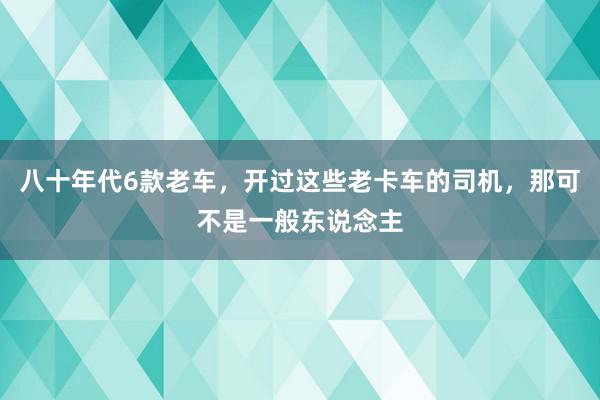 八十年代6款老车，开过这些老卡车的司机，那可不是一般东说念主