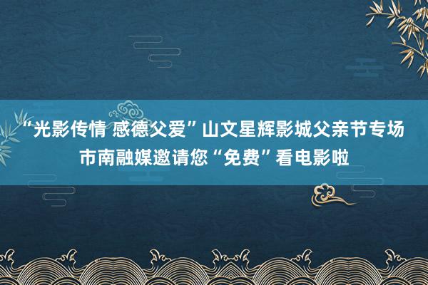 “光影传情 感德父爱”山文星辉影城父亲节专场 市南融媒邀请您“免费”看电影啦