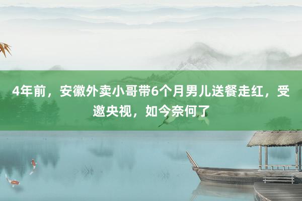 4年前，安徽外卖小哥带6个月男儿送餐走红，受邀央视，如今奈何了