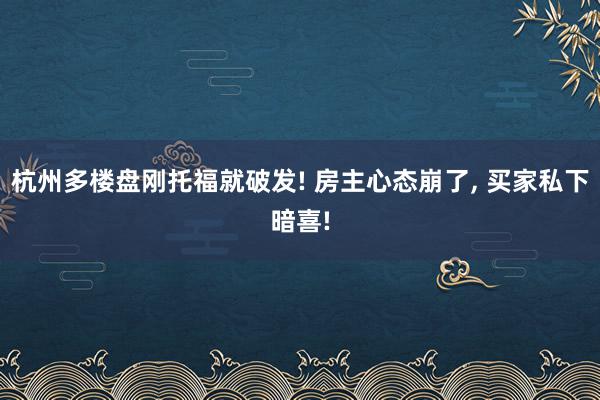 杭州多楼盘刚托福就破发! 房主心态崩了, 买家私下暗喜!