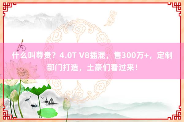 什么叫尊贵？4.0T V8插混，售300万+，定制部门打造，土豪们看过来！