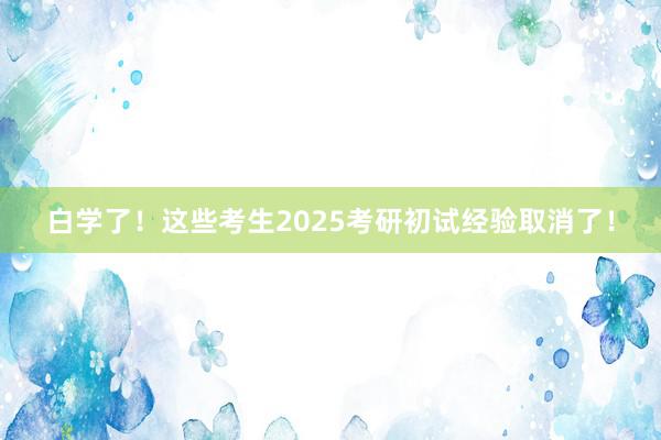 白学了！这些考生2025考研初试经验取消了！