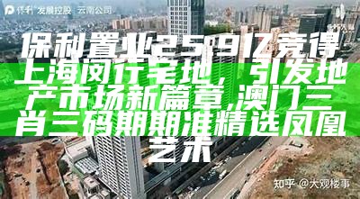 保利置业25.9亿竞得上海闵行宅地，引发地产市场新篇章, 澳门三肖三码期期准精选凤凰艺术