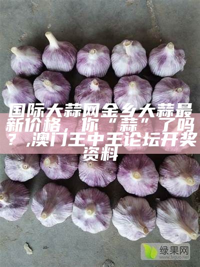 金乡大蒜行情今天多少钱, 澳门4949澳门资料论坛