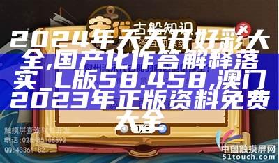 2024年天天开好彩大全,国产化作答解释落实_L版58.458, 澳门2023年正版资料免费大全