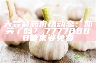 大蒜最新价格动态：你笑了吗？, 77778888管家婆免费