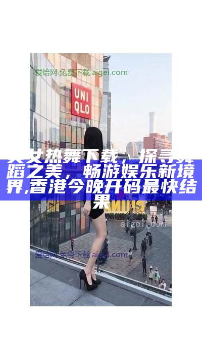 美女热舞下载，探寻舞蹈之美，畅游娱乐新境界, 香港今晚开码最快结果