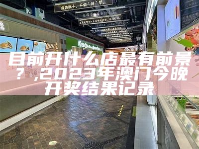 目前开什么店最有前景？, 2023年澳门今晚开奖结果记录