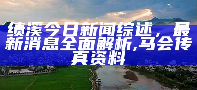 绩溪今日新闻综述，最新消息全面解析, 马会传真资料