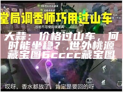 大蒜：价格过山车，何时能坐稳？, 世外桃源藏宝图6cccc藏宝图