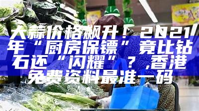 大蒜价格飙升！2021年“厨房保镖”竟比钻石还“闪耀”？, 香港免费资料最准一码