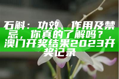 石斛：功效、作用及禁忌，你真的了解吗？, 澳门开奖结果2023开奖记录