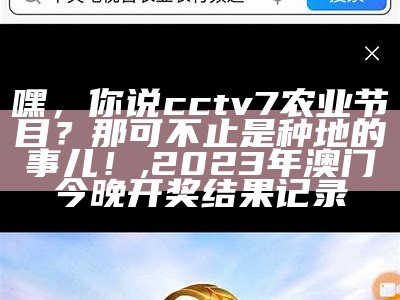 嘿，你说cctv7农业节目？那可不止是种地的事儿！, 2023年澳门今晚开奖结果记录