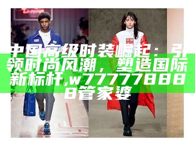 中国高级时装崛起：引领时尚风潮，塑造国际新标杆, w777778888管家婆