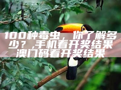 100种毒虫，你了解多少？, 澳门开奖的最新